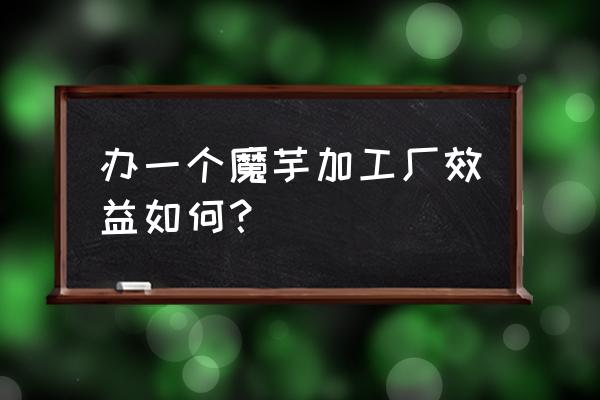 富源金田原魔芋加工厂招工吗 办一个魔芋加工厂效益如何？