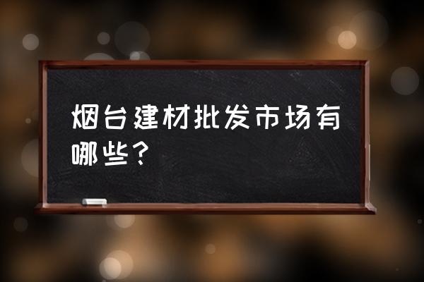 烟台有几个建材批发 烟台建材批发市场有哪些？