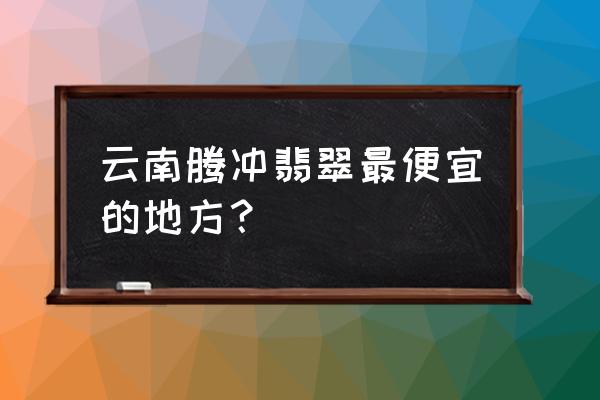 云南腾冲翡翠批发市场在哪里 云南腾冲翡翠最便宜的地方？