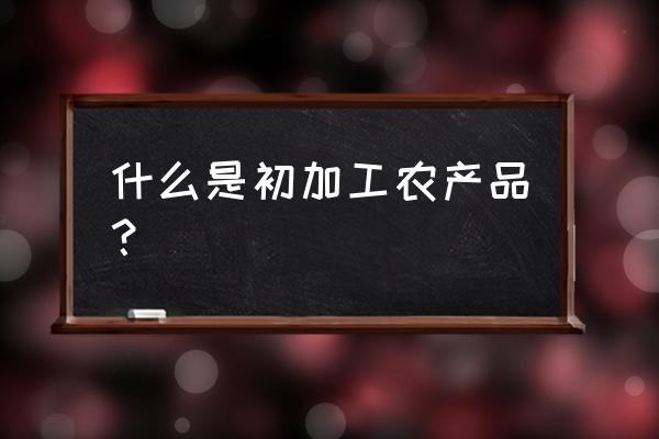 初级加工农产品是指什么 什么是初加工农产品？