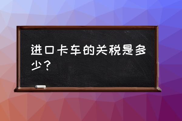 进口货车缴纳消费税吗 进口卡车的关税是多少？