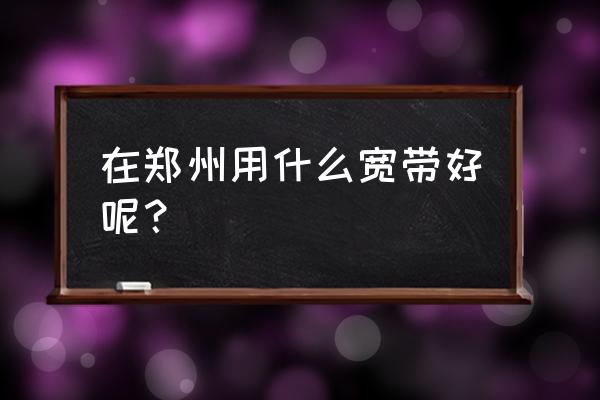 郑州电信光纤怎样 在郑州用什么宽带好呢？