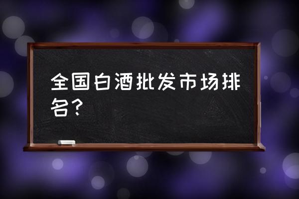 烟酒店在哪里批发市场 全国白酒批发市场排名？