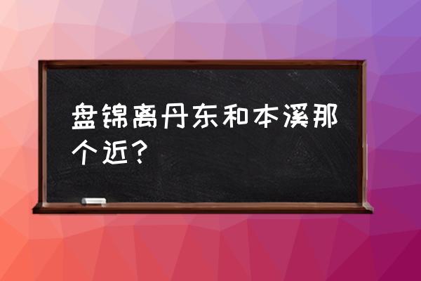 本溪和盘锦是一个方向吗 盘锦离丹东和本溪那个近？