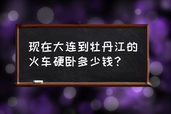 牡丹江到金州的火车票卧铺多少钱 现在大连到牡丹江的火车硬卧多少钱？