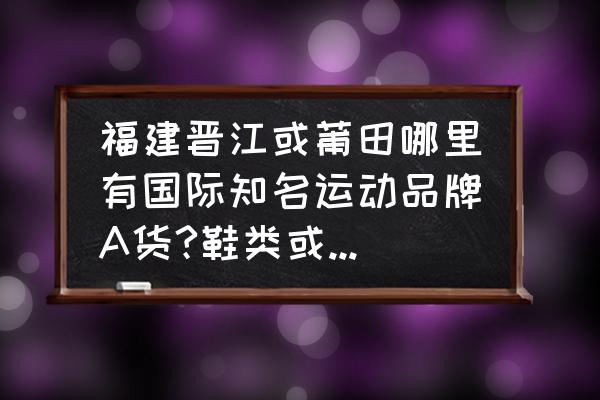 莆田尾货批发市场在哪里 福建晋江或莆田哪里有国际知名运动品牌A货?鞋类或服装都可以，谢谢？