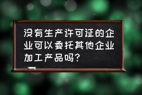 委托代加工需要生产许可证吗 没有生产许可证的企业可以委托其他企业加工产品吗？