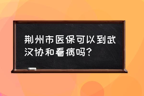 荆州办的社保卡武汉能不能用 荆州市医保可以到武汉协和看病吗？