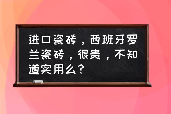 原装进口西班牙瓷砖怎么样 进口瓷砖，西班牙罗兰瓷砖，很贵，不知道实用么？