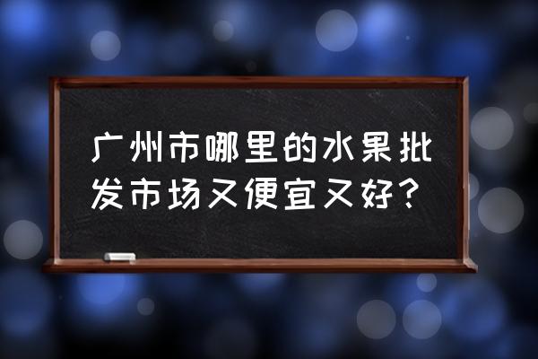 广州批发水果市场哪里便宜 广州市哪里的水果批发市场又便宜又好？