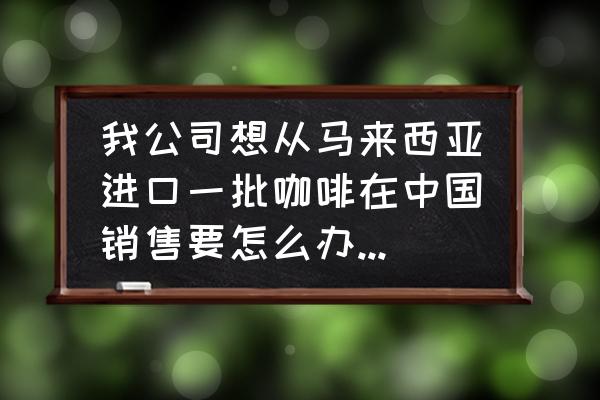 如何进口咖啡报关解决问题 我公司想从马来西亚进口一批咖啡在中国销售要怎么办理进口手续？