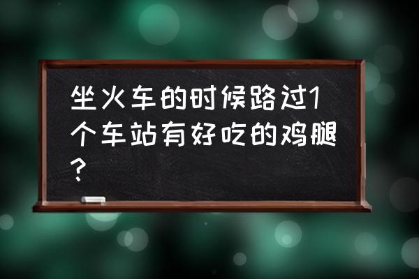 上饶鸡腿哪有买 坐火车的时候路过1个车站有好吃的鸡腿？