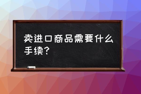 卖进口货需要哪些证件 卖进口商品需要什么手续？