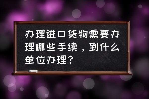 货物进口报关怎么找报关行 办理进口货物需要办理哪些手续，到什么单位办理？