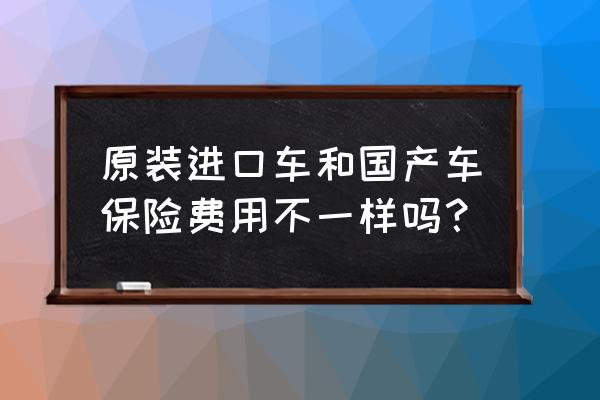 进口车保险会高些吗 原装进口车和国产车保险费用不一样吗？