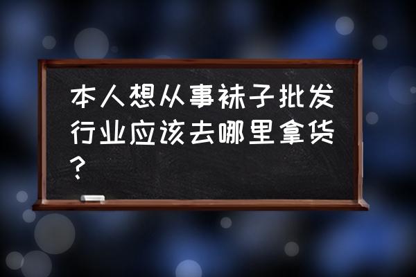 潮袜子批发市场在哪里 本人想从事袜子批发行业应该去哪里拿货？