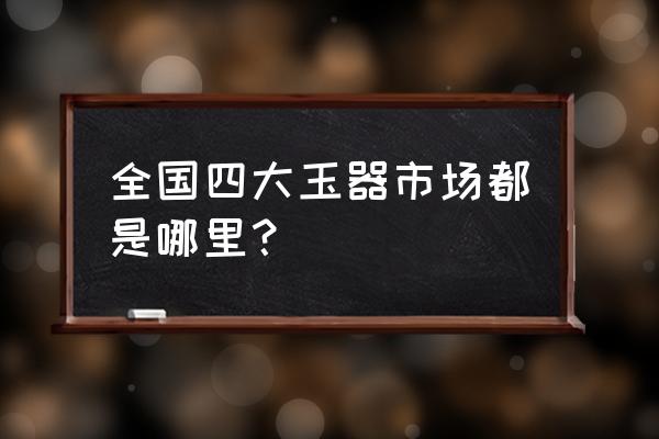 玉石批发市场哪些城市 全国四大玉器市场都是哪里？