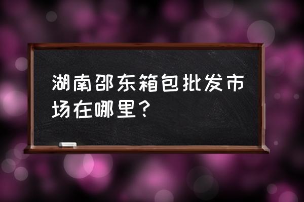 邵东有没有小商品批发 湖南邵东箱包批发市场在哪里？