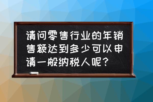 零售业多少要转为一般纳税人 请问零售行业的年销售额达到多少可以申请一般纳税人呢？