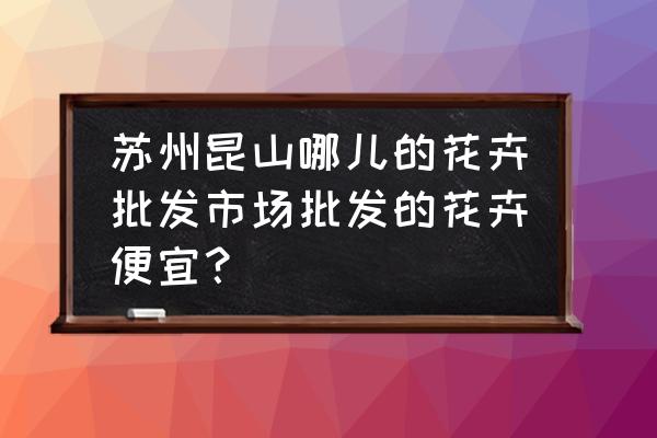 昆山这边有没有花卉批发市场 苏州昆山哪儿的花卉批发市场批发的花卉便宜？