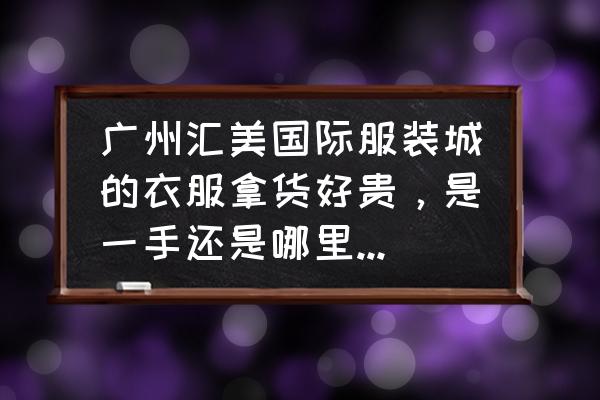 广州汇美国际服装城怎么批发 广州汇美国际服装城的衣服拿货好贵，是一手还是哪里炒过去的？