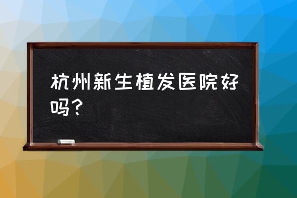 杭州哪个三甲植发好 杭州新生植发医院好吗？