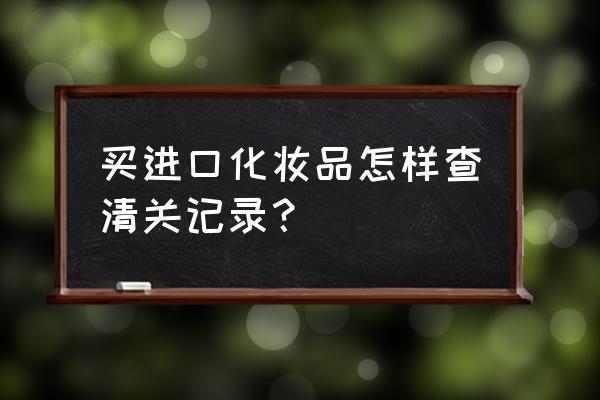 进口商品通关怎么查 买进口化妆品怎样查清关记录？