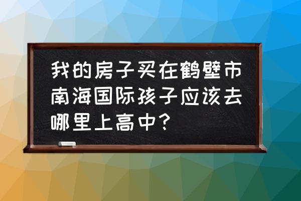 鹤壁南海国际怎么样 我的房子买在鹤壁市南海国际孩子应该去哪里上高中？