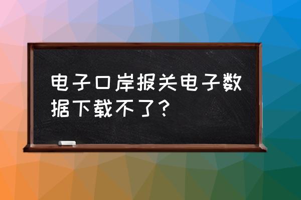 出口退税报关单能导出电子档吗 电子口岸报关电子数据下载不了？