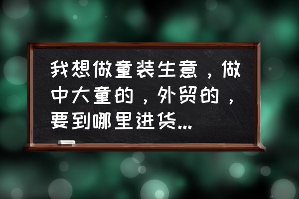 外贸童装批发货源哪里好 我想做童装生意，做中大童的，外贸的，要到哪里进货最便宜？