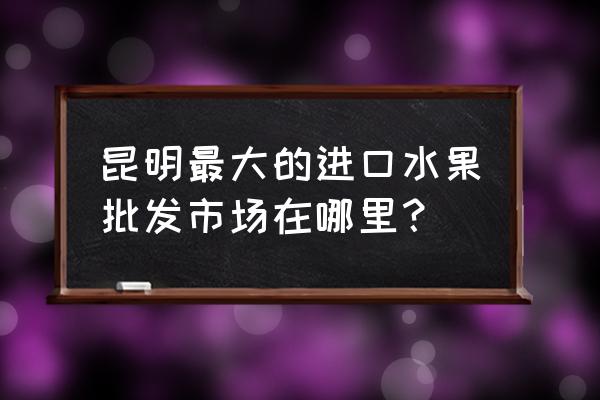 云南进口商品哪里进货 昆明最大的进口水果批发市场在哪里？