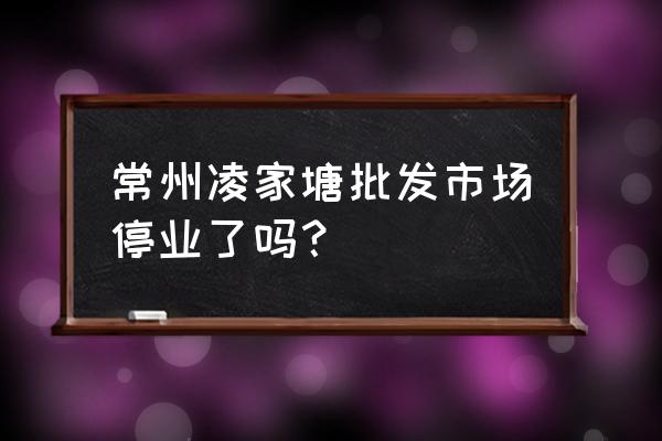 凌家塘批发市场什么时候开始 常州凌家塘批发市场停业了吗？