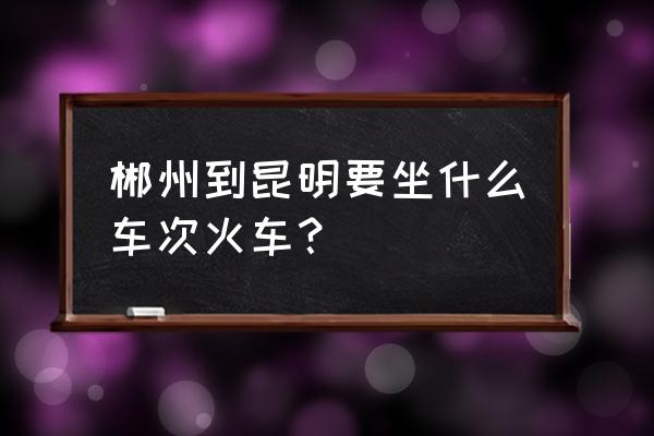 从郴州到昆明怎么坐车 郴州到昆明要坐什么车次火车？