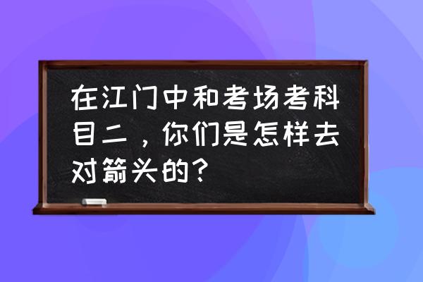 江门科目二在哪儿考 在江门中和考场考科目二，你们是怎样去对箭头的？