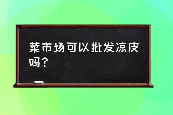 安庆哪里凉皮批发市场 菜市场可以批发凉皮吗？