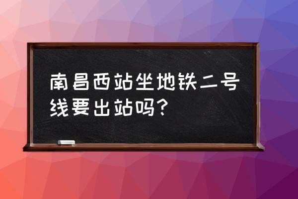 南昌西客站有地铁吗 南昌西站坐地铁二号线要出站吗？