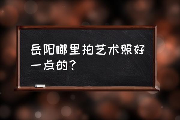 岳阳婚纱摄影哪个好 岳阳哪里拍艺术照好一点的？