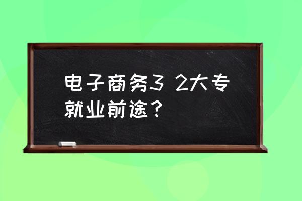 专科电子商务出来怎么就业 电子商务3 2大专就业前途？