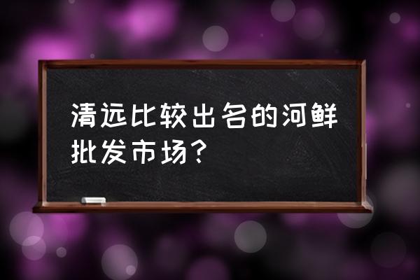 广东清远批发市场大吗 清远比较出名的河鲜批发市场？