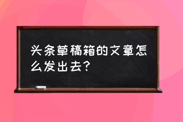 今日头条草稿如何发表 头条草稿箱的文章怎么发出去？