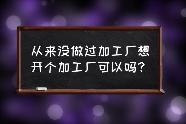 想开个加工厂加工的好呢 从来没做过加工厂想开个加工厂可以吗？