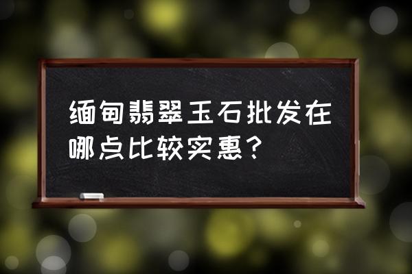 缅甸翡翠原石批发市场在哪里 缅甸翡翠玉石批发在哪点比较实惠？