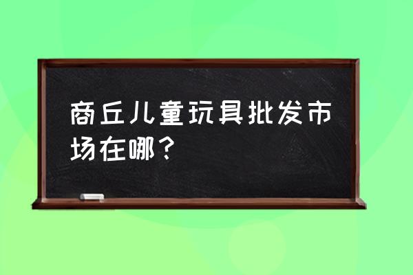 河南商丘哪里有小商品批发市场 商丘儿童玩具批发市场在哪？