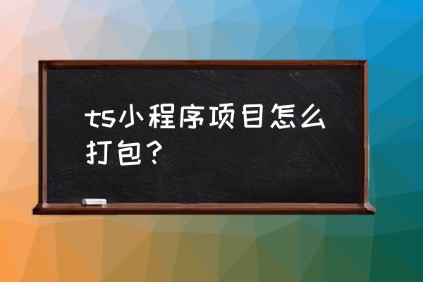 微信开发工具小程序如何打包 ts小程序项目怎么打包？