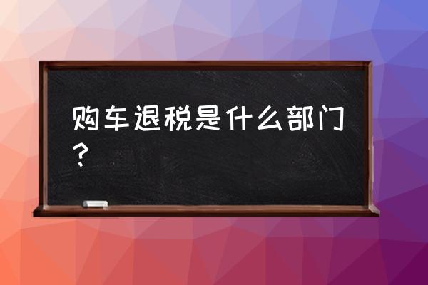 留学进口车退税哪里办 购车退税是什么部门？