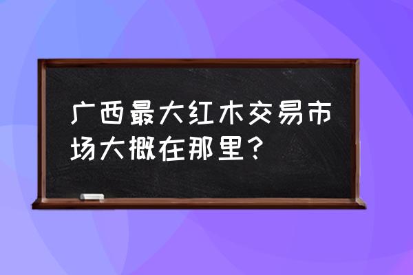 哪里有红木板材批发 广西最大红木交易市场大概在那里？