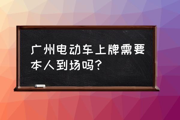求教广州上牌一定必须本人亲到吗 广州电动车上牌需要本人到场吗？