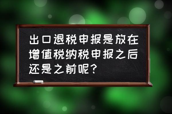 出口退税申报属于纳税申报吗 出口退税申报是放在增值税纳税申报之后还是之前呢？