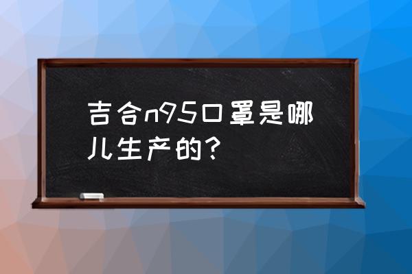 n95口罩原材料加工厂哪里有 吉合n95口罩是哪儿生产的？