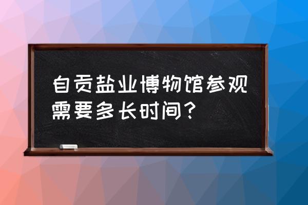 自贡博物馆游玩需多长时间 自贡盐业博物馆参观需要多长时间？